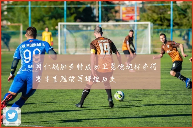 拜仁战胜多特成功卫冕德超杯夺得赛季首冠续写辉煌历史