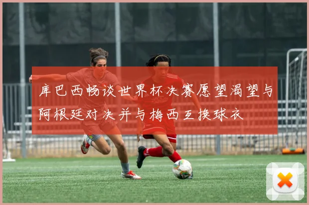 库巴西畅谈世界杯决赛愿望渴望与阿根廷对决并与梅西互换球衣