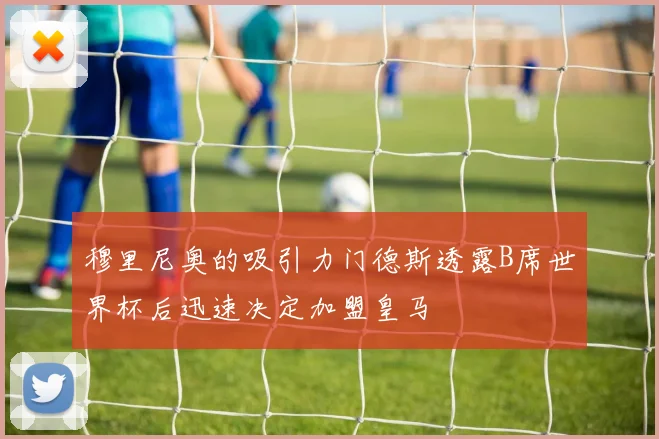 穆里尼奥的吸引力门德斯透露B席世界杯后迅速决定加盟皇马