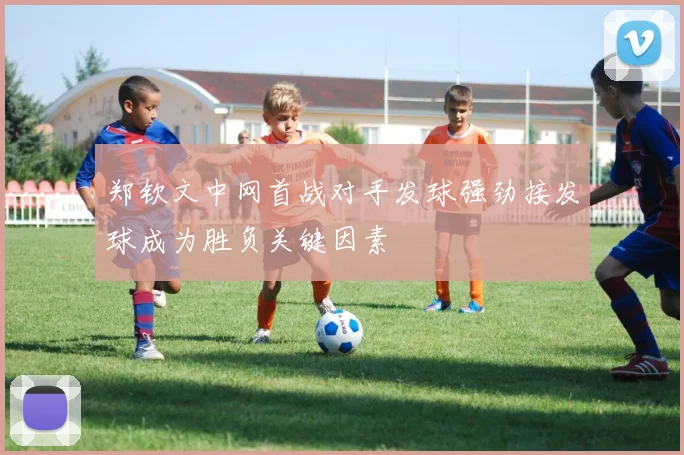 郑钦文中网首战对手发球强劲接发球成为胜负关键因素