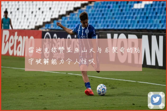 雷迪克称赞亚历山大与东契奇的防守破解能力令人惊叹