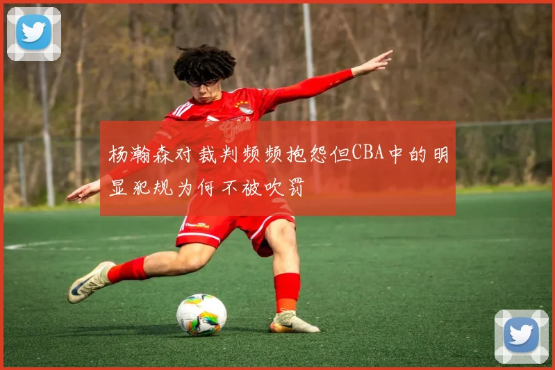 杨瀚森对裁判频频抱怨但CBA中的明显犯规为何不被吹罚