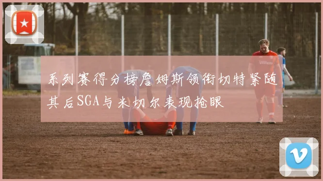 系列赛得分榜詹姆斯领衔切特紧随其后SGA与米切尔表现抢眼