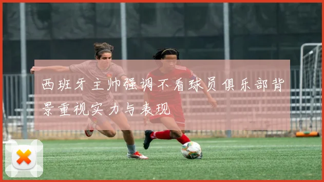 西班牙主帅强调不看球员俱乐部背景重视实力与表现