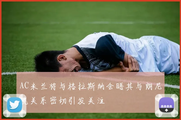 AC米兰将与格拉斯纳会晤其与朗尼克关系密切引发关注