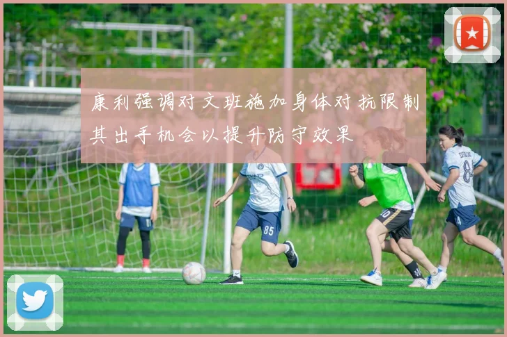 康利强调对文班施加身体对抗限制其出手机会以提升防守效果