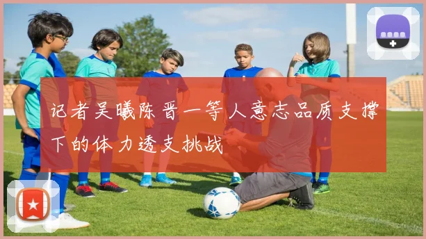 记者吴曦陈晋一等人意志品质支撑下的体力透支挑战