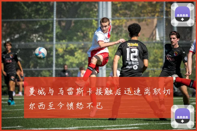 曼城与马雷斯卡接触后迅速离职切尔西至今愤怒不已