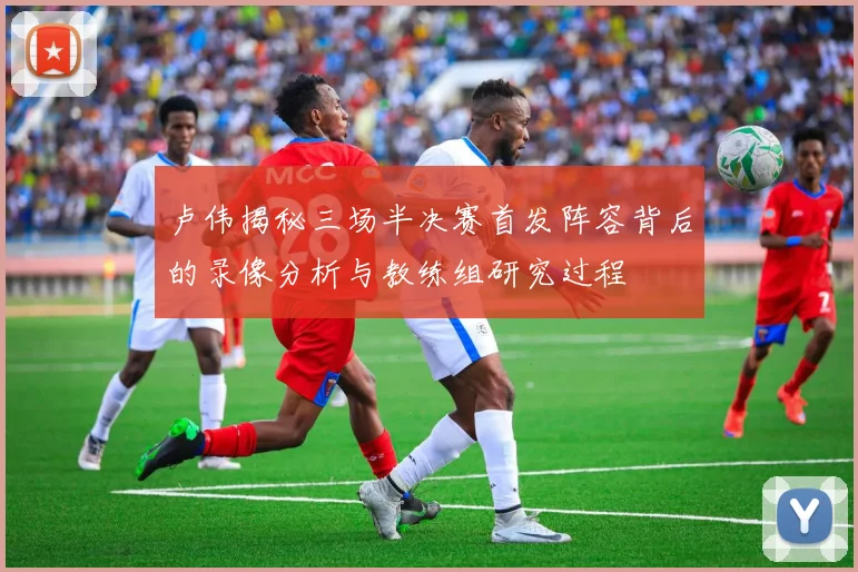 卢伟揭秘三场半决赛首发阵容背后的录像分析与教练组研究过程