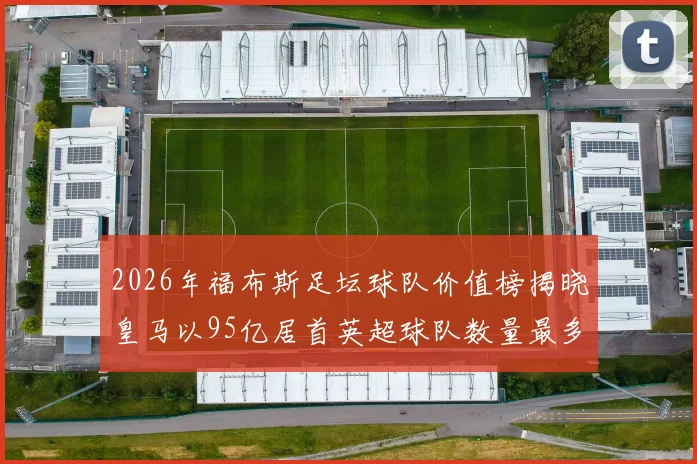2026年福布斯足坛球队价值榜揭晓皇马以95亿居首英超球队数量最多